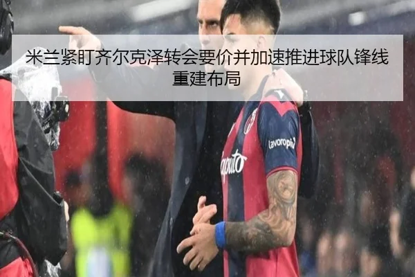 米兰紧盯齐尔克泽转会要价并加速推进球队锋线重建布局
