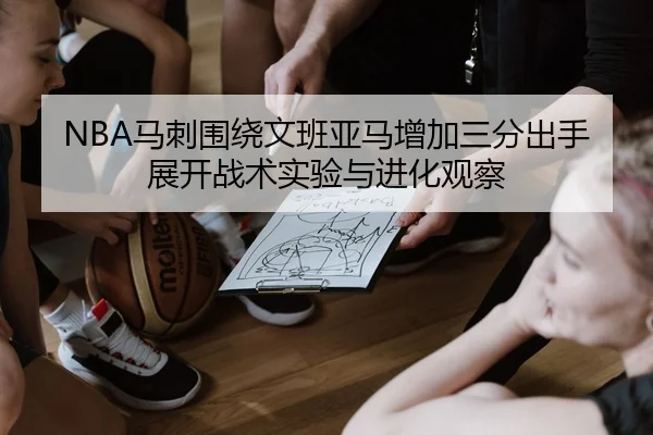NBA马刺围绕文班亚马增加三分出手展开战术实验与进化观察