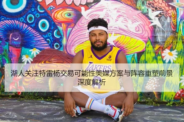 湖人关注特雷杨交易可能性美媒方案与阵容重塑前景深度解析