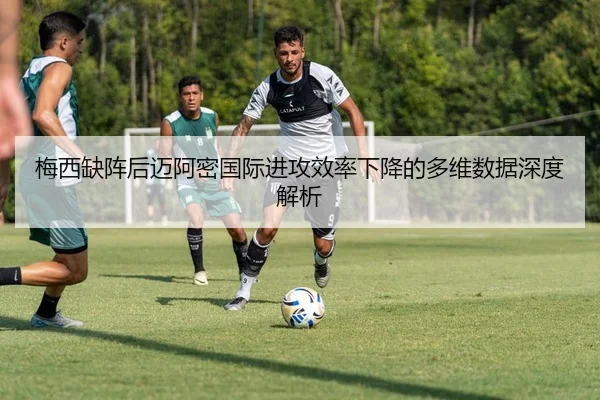梅西缺阵后迈阿密国际进攻效率下降的多维数据深度解析