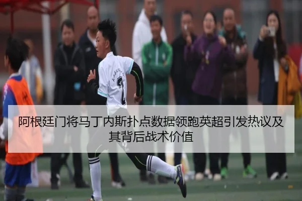阿根廷门将马丁内斯扑点数据领跑英超引发热议及其背后战术价值